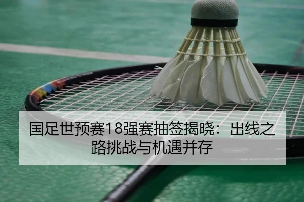 国足世预赛18强赛抽签揭晓：出线之路挑战与机遇并存