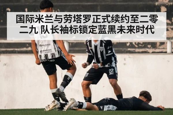 国际米兰与劳塔罗正式续约至二零二九 队长袖标锁定蓝黑未来时代