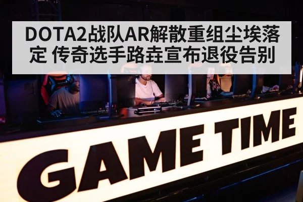 DOTA2战队AR解散重组尘埃落定 传奇选手路垚宣布退役告别